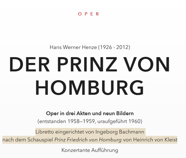 OPER Hans Werner Henze (1926 - 2012) Der Prinz von Homburg Oper in drei Akten und neun Bildern (entstanden 1958—1959, uraufgeführt 1960) Libretto eingerichtet von Ingeborg Bachmann nach dem Schauspiel Prinz Friedrich von Homburg von Heinrich von Kleist Konzertante Aufführung